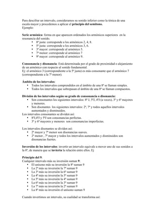 Para descifrar un intervalo, consideramos su sonido inferior como la tónica de una
escala mayor y procedemos a aplicar el principio del semitono.
Ejemplo:
Serie armónica: forma en que aparecen ordenados los armónicos superiores en la
resonancia del sonido.
• 8ª justa: corresponde a los armónicos 2, 4, 8.
• 5ª justa: corresponde a los armónicos 3, 6.
• 3ª mayor: corresponde al armónico 5.
• 7ª menor: corresponde al armónico 7
• 9ª mayor: corresponde al armónico 9.
Consonancia y disonancia: Está determinada por el grado de proximidad o alejamiento
de un armónico con respecto al sonido fundamental.
Ej: el armónico 3 (correspondiente a la 5ª justa) es más consonante que el armónico 7
(correspondiente a la 7ª menor).
Ámbito de los intervalos:
• Todos los intervalos comprendidos en el ámbito de una 8ª se llaman simples.
• Todos los intervalos que sobrepasan el ámbito de una 8ª se llaman compuestos.
División de los intervalos según su grado de consonancia o disonancia:
• Son consonantes los siguientes intervalos: 8ª J, 5ªJ, 4ªJ (a veces), 3ª y 6ª mayores
y menores.
• Son disonantes los siguientes intervalos: 2ª, 7ª y todos aquellos intervalos
aumentados y disminuidos.
Los intervalos consonantes se dividen así:
• 8ªJ,4ªJ y 5ªJ son consonancias perfectas.
• 3ª y 6ª mayores y menores son consonancias imperfectas.
Los intervalos disonantes se dividen así:
• 2ª mayor y 7ª menor son disonancias suaves.
• 2ª menor , 7ª mayor y todos los intervalos aumentados y disminuidos son
disonancias fuertes.
Inversión de los intervalos: invertir un intervalo equivale a mover uno de sus sonidos a
la 8ª, de manera que se invierta la relación entre ellos. Ej
Principio del 9:
Cualquier intervalo más su inversión suman 9:
• El unísono más su inversión la 8ª suman 9
• La 2ª más su inversión la 7ª suman 9
• La 3ª más su inversión la 6ª suman 9
• La 4ª más su inversión la 5ª suman 9
• La 5ª más su inversión la 4ª suman 9
• La 6ª más su inversión la 3ª suman 9
• La 7ª más su inversión la 2ª suman 9
• La 8ª más su inversión el unísono suman 9
Cuando invertimos un intervalo, su cualidad se transforma así:
 