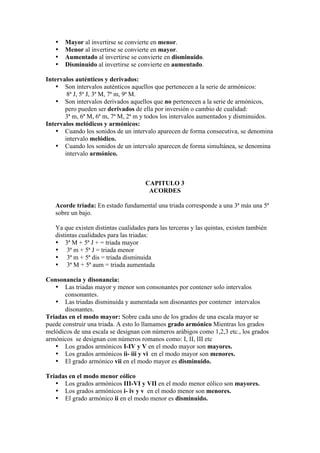 • Mayor al invertirse se convierte en menor.
• Menor al invertirse se convierte en mayor.
• Aumentado al invertirse se convierte en disminuido.
• Disminuido al invertirse se convierte en aumentado.
Intervalos auténticos y derivados:
• Son intervalos auténticos aquellos que pertenecen a la serie de armónicos:
8ª J, 5ª J, 3ª M, 7ª m, 9ª M.
• Son intervalos derivados aquellos que no pertenecen a la serie de armónicos,
pero pueden ser derivados de ella por inversión o cambio de cualidad:
3ª m, 6ª M, 6ª m, 7ª M, 2ª m y todos los intervalos aumentados y disminuidos.
Intervalos melódicos y armónicos:
• Cuando los sonidos de un intervalo aparecen de forma consecutiva, se denomina
intervalo melódico.
• Cuando los sonidos de un intervalo aparecen de forma simultánea, se denomina
intervalo armónico.
CAPITULO 3
ACORDES
Acorde triada: En estado fundamental una triada corresponde a una 3ª más una 5ª
sobre un bajo.
Ya que existen distintas cualidades para las terceras y las quintas, existen también
distintas cualidades para las triadas:
• 3ª M + 5ª J + = triada mayor
• 3ª m + 5ª J = triada menor
• 3ª m + 5ª dis = triada disminuida
• 3ª M + 5ª aum = triada aumentada
Consonancia y disonancia:
• Las triadas mayor y menor son consonantes por contener solo intervalos
consonantes.
• Las triadas disminuida y aumentada son disonantes por contener intervalos
disonantes.
Triadas en el modo mayor: Sobre cada uno de los grados de una escala mayor se
puede construir una triada. A esto lo llamamos grado armónico Mientras los grados
melódicos de una escala se designan con números arábigos como 1,2,3 etc., los grados
armónicos se designan con números romanos como: I, II, III etc
• Los grados armónicos I-IV y V en el modo mayor son mayores.
• Los grados armónicos ii- iii y vi en el modo mayor son menores.
• El grado armónico vii en el modo mayor es disminuido.
Triadas en el modo menor eólico
• Los grados armónicos III-VI y VII en el modo menor eólico son mayores.
• Los grados armónicos i- iv y v en el modo menor son menores.
• El grado armónico ii en el modo menor es disminuido.
 