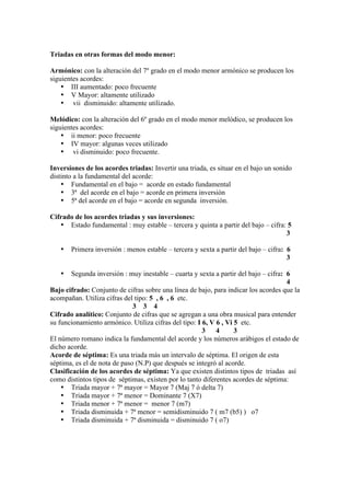 Triadas en otras formas del modo menor:
Armónico: con la alteración del 7º grado en el modo menor armónico se producen los
siguientes acordes:
• III aumentado: poco frecuente
• V Mayor: altamente utilizado
• vii disminuido: altamente utilizado.
Melódico: con la alteración del 6º grado en el modo menor melódico, se producen los
siguientes acordes:
• ii menor: poco frecuente
• IV mayor: algunas veces utilizado
• vi disminuido: poco frecuente.
Inversiones de los acordes triadas: Invertir una triada, es situar en el bajo un sonido
distinto a la fundamental del acorde:
• Fundamental en el bajo = acorde en estado fundamental
• 3ª del acorde en el bajo = acorde en primera inversión
• 5ª del acorde en el bajo = acorde en segunda inversión.
Cifrado de los acordes triadas y sus inversiones:
• Estado fundamental : muy estable – tercera y quinta a partir del bajo – cifra: 5
3
• Primera inversión : menos estable – tercera y sexta a partir del bajo – cifra: 6
3
• Segunda inversión : muy inestable – cuarta y sexta a partir del bajo – cifra: 6
4
Bajo cifrado: Conjunto de cifras sobre una línea de bajo, para indicar los acordes que la
acompañan. Utiliza cifras del tipo: 5 , 6 , 6 etc.
3 3 4
Cifrado analítico: Conjunto de cifras que se agregan a una obra musical para entender
su funcionamiento armónico. Utiliza cifras del tipo: I 6, V 6 , Vi 5 etc.
3 4 3
El número romano indica la fundamental del acorde y los números arábigos el estado de
dicho acorde.
Acorde de séptima: Es una triada más un intervalo de séptima. El origen de esta
séptima, es el de nota de paso (N.P) que después se integró al acorde.
Clasificación de los acordes de séptima: Ya que existen distintos tipos de triadas así
como distintos tipos de séptimas, existen por lo tanto diferentes acordes de séptima:
• Triada mayor + 7ª mayor = Mayor 7 (Maj 7 ó delta 7)
• Triada mayor + 7ª menor = Dominante 7 (X7)
• Triada menor + 7ª menor = menor 7 (m7)
• Triada disminuida + 7ª menor = semidisminuido 7 ( m7 (b5) ) o7
• Triada disminuida + 7ª disminuida = disminuido 7 ( o7)
 