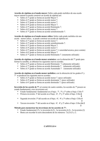 Acordes de séptima en el modo mayor: Sobre cada grado melódico de una escala
mayor natural se puede construir un acorde de séptima así:
• Sobre el 1º grado se forma un acorde Mayor 7.
• Sobre el 2º grado se forma un acorde menor 7.
• Sobre el 3º grado se forma un acorde menor 7.
• Sobre el 4º grado se forma un acorde Mayor 7.
• Sobre el 5º grado se forma un acorde Dominante 7.
• Sobre el 6º grado se forma un acorde menor 7.
• Sobre el 7º grado se forma un acorde semidisminuido 7.
Acordes de séptima en el modo menor eólico: Sobre cada grado melódico de una
escala menor eólica, se puede construir un acorde de séptima así:
• Sobre el 1º grado se forma un acorde menor 7.
• Sobre el 2º grado se forma un acorde semidisminuido 7.
• Sobre el 3º grado se forma un acorde Mayor 7.
• Sobre el 4º grado se forma un acorde menor 7.
• Sobre el 5º grado se forma un acorde menor 7. ( sonoridad arcaica, poco común)
• Sobre el 6º grado se forma un acorde Mayor 7.
• Sobre el 7º grado se forma un acorde Dominante 7. (raramente utilizado)
Acordes de séptima en el modo menor armónico: con la alteración del 7º grado para
formar la sensible, se obtienen los siguientes nuevos acordes.
• Sobre el 5º grado se forma un acorde Dominante 7. (altamente utilizado)
• Sobre el 7º grado se forma un acorde disminuido 7 (altamente utilizado)
• Sobre el 3º grado se forma un acorde Aumentado 7 (raramente utilizado)
Acordes de séptima en el modo menor melódico: con la alteración de los grados 6º y
7º se producen los siguiente nuevos acordes:
• Sobre el 2º grado se forma un acorde menor 7. (poco utilizado)
• Sobre el 4º grado se forma un acorde dominante 7. (poco utilizado)
• Sobre el 6º grado se forma un acorde diminuido 7. (poco utilizado)
Inversión de los acorde de 7ª: al constar de cuatro sonidos, los acordes de 7ª poseen un
estado fundamental y tres inversiones así:
• Estado fundamental: fundamental en el bajo; 7ª, 5ª y 3ª sobre el bajo. Cifra 7
• Primera inversión: 3ª del acorde en el bajo; 6ª, 5ª y 3ª sobre el bajo. Cifra 6
5
• Segunda inversión: 5ª del acorde en el bajo; 6ª, 4ª y 3ª sobre el bajo. Cifra 4
3
• Tercera inversión: 7ª del acorde en el bajo; 6ª, 4ª y 2ª sobre el bajo. Cifra 4 ó 2
2
Método para memorizar las inversiones de los acordes de 7ª:
• Estado fundamental (7); 1a inversión (6,5) , 2a inversión (4,3) , 3a inversión (2)
• Basta con recordar la serie descendente de los números: 7,6,5,4,3 y 2.
CAPITULO 4
 