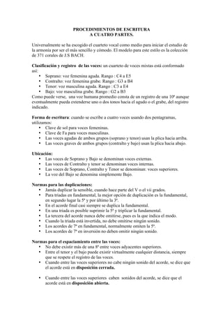 PROCEDIMIENTOS DE ESCRITURA
A CUATRO PARTES.
Universalmente se ha escogido el cuarteto vocal como medio para iniciar el estudio de
la armonía por ser el más sencillo y cómodo. El modelo para este estilo es la colección
de 371 corales de J.S BACH.
Clasificación y registro de las voces: un cuarteto de voces mixtas está conformado
así:
• Soprano: voz femenina aguda. Rango : C4 a E5
• Contralto: voz femenina grabe. Rango : G3 a B4
• Tenor: voz masculina aguda. Rango : C3 a E4
• Bajo: voz masculina grabe. Rango : G2 a B3
Como puede verse, una voz humana promedio consta de un registro de una 10ª aunque
eventualmente pueda extenderse uno o dos tonos hacia el agudo o el grabe, del registro
indicado.
Forma de escritura: cuando se escribe a cuatro voces usando dos pentagramas,
utilizamos:
• Clave de sol para voces femeninas.
• Clave de Fa para voces masculinas.
• Las voces agudas de ambos grupos (soprano y tenor) usan la plica hacia arriba.
• Las voces graves de ambos grupos (contralto y bajo) usan la plica hacia abajo.
Ubicación:
• Las voces de Soprano y Bajo se denominan voces externas.
• Las voces de Contralto y tenor se denominan voces internas.
• Las voces de Soprano, Contralto y Tenor se denominan: voces superiores.
• La voz del Bajo se denomina simplemente Bajo.
Normas para las duplicaciones:
• Jamás duplicar la sensible, cuando hace parte del V o el vii grados.
• Para triadas en fundamental, la mejor opción de duplicación es la fundamental,
en segundo lugar la 5ª y por último la 3ª.
• En el acorde final casi siempre se duplica la fundamental.
• En una triada es posible suprimir la 5ª y triplicar la fundamental.
• La tercera del acorde nunca debe omitirse, pues es la que indica el modo.
• Cuando la triada está invertida, no debe omitirse ningún sonido.
• Los acordes de 7ª en fundamental, normalmente omiten la 5ª.
• Los acordes de 7ª en inversión no deben omitir ningún sonido.
Normas para el espaciamiento entre las voces:
• No debe existir más de una 8ª entre voces adyacentes superiores.
• Entre el tenor y el bajo puede existir virtualmente cualquier distancia, siempre
que se respete el registro de las voces.
• Cuando entre las voces superiores no cabe ningún sonido del acorde, se dice que
el acorde está en disposición cerrada.
• Cuando entre las voces superiores caben sonidos del acorde, se dice que el
acorde está en disposición abierta.
 