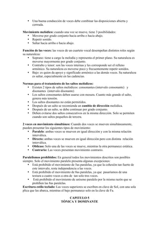 • Una buena conducción de voces debe combinar las disposiciones abierta y
cerrrada.
Movimiento melódico: cuando una voz se mueve, tiene 3 posibilidades:
• Moverse por grado conjunto hacia arriba o hacia abajo.
• Repetir sonido.
• Saltar hacia arriba o hacia abajo.
Función de las voces: las voces de un cuarteto vocal desempeñan distintos roles según
su naturaleza:
• Soprano: tiene a cargo la melodía y representa el primer plano. Su naturaleza es
moverse mayormente por grado conjunto.
• Contralto y tenor: son las voces internas y les corresponde ser el relleno
armónico. Su naturaleza es moverse poco y frecuentemente repetir sonidos.
• Bajo: es quien da apoyo y significado armónico a las demás voces. Su naturaleza
es saltar, especialmente en las cadencias.
Normas para el tratamiento de los saltos melódicos:
• Existen 2 tipos de saltos melódicos: consonantes (intervalo consonante) y
disonantes (intervalo disonante)
• Los saltos consonantes deben usarse con mesura. Cuanto más grande el salto,
genera más tensión.
• Los saltos disonantes no están permitidos.
• Después de un salto se recomienda un cambio de dirección melódica.
• Después de un salto, se debe continuar por grado conjunto.
• Deben evitarse dos saltos consecutivos en la misma dirección. Solo se permiten
cuando son saltos pequeños de tercera.
2 voces en movimiento simultáneo: Cuando dos voces se mueven simultáneamente,
pueden presentar los siguientes tipos de movimiento:
• Paralelo: ambas voces se mueven en igual dirección y con la misma relación
interválica.
• Directo: ambas voces se mueven en igual dirección pero con distinta relación
interválica.
• Oblicuo: Solo una de las voces se mueve, mientras la otra permanece estática.
• Contrario: Las voces presentan movimiento contrario.
Paralelismos prohibidos: En general todos los movimientos descritos son posibles
siempre. Solo el movimiento paralelo presenta algunas excepciones:
• Está prohibido el movimiento de 5as paralelas, ya que la cohesión tan fuerte de
este intervalo, resta independencia a las voces.
• Está prohibido el movimiento de 8as paralelas, ya que pasaríamos de una
textura a cuatro voces a otra de tan solo tres voces.
• Está prohibido el movimiento de unísono paralelo por la misma razón que se
prohíben las 8as paralelas.
Escritura estilo teclado: Las voces superiores se escriben en clave de Sol, con una sola
plica que las abarca, mientras el bajo permanece solo en la clave de Fa.
CAPITULO 5
TÓNICA Y DOMINANTE
 