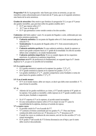 Progresión V-I: Es la progresión más fuerte que existe en armonía, ya que sus
miembros están cohesionados por el intervalo de 5ª justa, que es el segundo armónico
más fuerte de la serie armónica.
Grados de atracción: Otra motivo que fortalece la progresión V-I, es que el V posee
dos grados inestables, que gravitan sobre los grados estables del I.
• El 2º que reposa sobre el 1º.
• El 7º que se dirige al 8º.
• El 5º que permanece como sonido común a los dos acordes.
Cadencias: (del latín cadere= caer). Es un punto de llegada o caída, enfatizado por una
progresión armónica particular.
• Cadencia auténtica: Es un punto de llegada sobre el I. Está caracterizada por la
relación V-I.
• Semicadencia: Es un punto de llegada sobre el V. Está caracterizada por la
relación I-V.
• Cadencia auténtica perfecta: Es una cadencia auténtica, donde la soprano se
mueve por grado conjunto hacia el 1º grado de la tonalidad. En ella los acordes
deben estar completos y en estado fundamental.
• Cadencia auténtica imperfecta: Si no se cumple alguno de los requisitos
anteriores, la cadencia es auténtica imperfecta.
Duplicaciones en el V: de preferencia la fundamental, en segundo lugar la 5ª. Jamás
duplicar la 3ª, ya que es la sensible de la tonalidad.
I-V-I a cuatro partes:
• El I (grado armónico) soporta en la soprano los grados: 1º,3º y 5º.
• El V (grado armónico) soporta en la soprano los grados: 2º,5º y 7º .
• Los grados melódicos 2º y 7º , pueden comportarse como bordados o notas de
paso hacia los grados estables 1º,3º y 5º.
I-V-I en el modo menor:
• El V en el modo menor, debe ser mayor, es decir que debe estar ascendido el 7º,
para formar la sensible.
V7 -I:
• Además de los grados melódicos ya vistos, el V7 puede soportar al 4º grado en
la soprano. Este grado es inestable y debe reposar en el 3º (grado estable) como
nota de paso, bordado o suspensión.
• Si el V7 soporta el 5º en la soprano, el acorde estará incompleto
• En una semicadencia (reposo sobre el V) es mejor no usar V7, pues la
inestabilidad de la séptima, destruye el sentido de reposo.
V7 a cuatro voces:
• Es posible omitir la 5ª en el acorde de V7.
• V7 contiene el tritono constituido por los grados 4º y 7º. Para una buena
conducción debe resolverse así: 4º descansa en 3º y 7º descansa en 8º.
• Cuando las voces se conducen de esta manera, uno de los dos acordes (V7 ó I)
estará incompleto.
• El 4º grado (7ª del acorde de V7) forma disonancia con el bajo y por lo tanto
debe resolver descendiendo.
 
