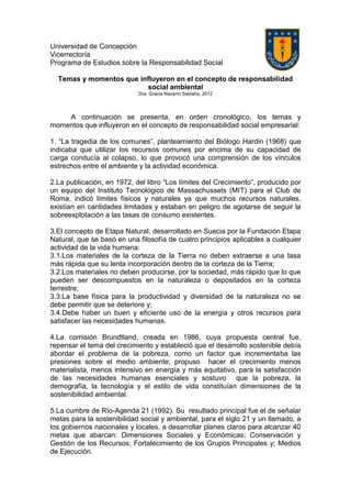 Universidad de Concepción
Vicerrectoría
Programa de Estudios sobre la Responsabilidad Social
Temas y momentos que influyeron en el concepto de responsabilidad
social ambiental
Dra. Gracia Navarro Saldaña, 2012
A continuación se presenta, en orden cronológico, los temas y
momentos que influyeron en el concepto de responsabilidad social empresarial:
1. “La tragedia de los comunes”, planteamiento del Biólogo Hardin (1968) que
indicaba que utilizar los recursos comunes por encima de su capacidad de
carga conducía al colapso, lo que provocó una comprensión de los vínculos
estrechos entre el ambiente y la actividad económica.
2.La publicación, en 1972, del libro “Los límites del Crecimiento”, producido por
un equipo del Instituto Tecnológico de Massachussets (MIT) para el Club de
Roma, indicó límites físicos y naturales ya que muchos recursos naturales,
existían en cantidades limitadas y estaban en peligro de agotarse de seguir la
sobreexplotación a las tasas de consumo existentes.
3.El concepto de Etapa Natural, desarrollado en Suecia por la Fundación Etapa
Natural, que se basó en una filosofía de cuatro principios aplicables a cualquier
actividad de la vida humana:
3.1.Los materiales de la corteza de la Tierra no deben extraerse a una tasa
más rápida que su lenta incorporación dentro de la corteza de la Tierra;
3.2.Los materiales no deben producirse, por la sociedad, más rápido que lo que
pueden ser descompuestos en la naturaleza o depositados en la corteza
terrestre;
3.3.La base física para la productividad y diversidad de la naturaleza no se
debe permitir que se deteriore y;
3.4.Debe haber un buen y eficiente uso de la energía y otros recursos para
satisfacer las necesidades humanas.
4.La comisión Brundtland, creada en 1986, cuya propuesta central fue,
repensar el tema del crecimiento y estableció que el desarrollo sostenible debía
abordar el problema de la pobreza, como un factor que incrementaba las
presiones sobre el medio ambiente; propuso hacer el crecimiento menos
materialista, menos intensivo en energía y más equitativo, para la satisfacción
de las necesidades humanas esenciales y sostuvo que la pobreza, la
demografía, la tecnología y el estilo de vida constituían dimensiones de la
sostenibilidad ambiental.
5.La cumbre de Río-Agenda 21 (1992). Su resultado principal fue el de señalar
metas para la sostenibilidad social y ambiental, para el siglo 21 y un llamado, a
los gobiernos nacionales y locales, a desarrollar planes claros para alcanzar 40
metas que abarcan: Dimensiones Sociales y Económicas; Conservación y
Gestión de los Recursos; Fortalecimiento de los Grupos Principales y; Medios
de Ejecución.
 