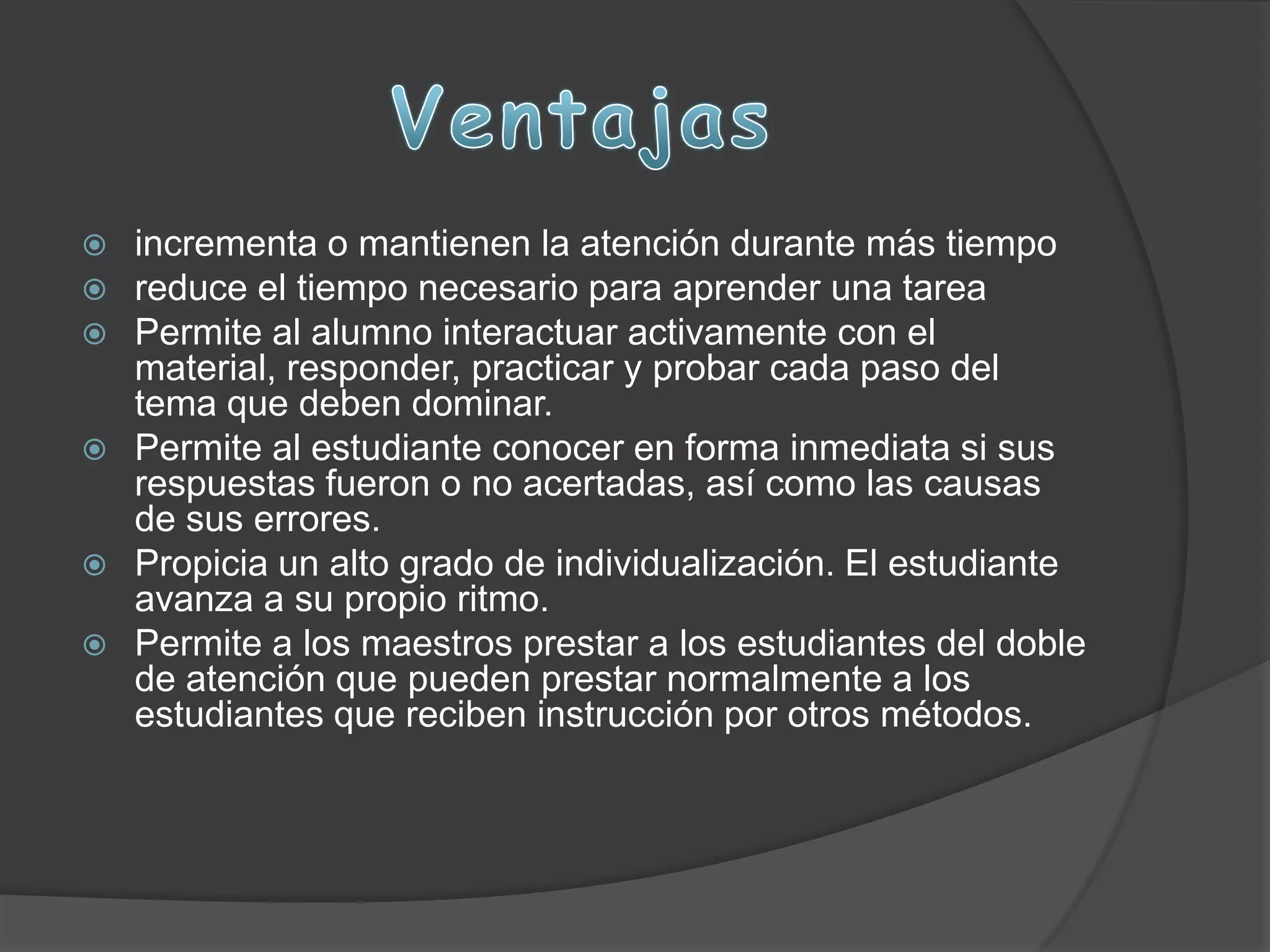  incrementa o mantienen la atención durante más tiempo
 reduce el tiempo necesario para aprender una tarea
 Permite al alumno interactuar activamente con el
material, responder, practicar y probar cada paso del
tema que deben dominar.
 Permite al estudiante conocer en forma inmediata si sus
respuestas fueron o no acertadas, así como las causas
de sus errores.
 Propicia un alto grado de individualización. El estudiante
avanza a su propio ritmo.
 Permite a los maestros prestar a los estudiantes del doble
de atención que pueden prestar normalmente a los
estudiantes que reciben instrucción por otros métodos.
 