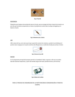 Fig.1.3 Tip 120

RESISTENCIA:

Dispositivo que trabaja como protección para el circuito, que se encarga de limitar el paso de corriente y es
por ello que los demás componentes no tienen el problema de recibir todo el voltaje entregado por la
batería o fuente.




                                          Fig.1.4 Resistencia de 1 kohms

LDR:

LDR o sensor de luz, es en este caso el que va permitir accionar los motores, cuando la luz emitida por el
puntero laser recaiga por en la parte cerámica del LDR generara un señal de entrada para activar al motor.




                                            Fig.1.5 Sensor de luz LDR

MOTOR:

Es el componente principal del proyecto permite la movilidad al robot, es gracias a ello que se pueden
describir distintas trayectorias, a partir del sentido de giro del motor (sentido horario y anti horario).




                                            Fig.1.6 Motor de 6 voltios




    PARA EL PROCESO DE ENSAMBLADO DE LA PARTE MECÁNICA CONSIDERACIÓN A TENER EN
                                      CUENTA:
 