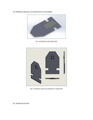 1.0 Plataforma donde se va ha desarrollar el ensamblado:




                                   Fig. 1.0 Plataforma del robot móvil




                          Fig. 1.1 Distintas vistas de la plataforma a desarrollar




2.0 Ruedas de tracción:
 