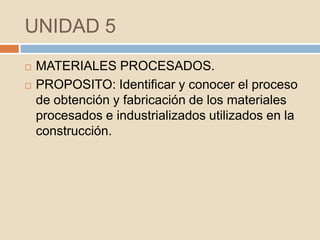 UNIDAD 5
   MATERIALES PROCESADOS.
   PROPOSITO: Identificar y conocer el proceso
    de obtención y fabricación de los materiales
    procesados e industrializados utilizados en la
    construcción.
 