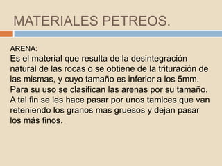 MATERIALES PETREOS.
ARENA:
Es el material que resulta de la desintegración
natural de las rocas o se obtiene de la trituración de
las mismas, y cuyo tamaño es inferior a los 5mm.
Para su uso se clasifican las arenas por su tamaño.
A tal fin se les hace pasar por unos tamices que van
reteniendo los granos mas gruesos y dejan pasar
los más finos.
 