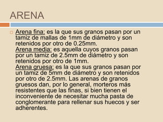 ARENA
   Arena fina: es la que sus granos pasan por un
    tamiz de mallas de 1mm de diámetro y son
    retenidos por otro de 0.25mm.
    Arena media: es aquella cuyos granos pasan
    por un tamiz de 2.5mm de diámetro y son
    retenidos por otro de 1mm.
    Arena gruesa: es la que sus granos pasan por
    un tamiz de 5mm de diámetro y son retenidos
    por otro de 2.5mm. Las arenas de granos
    gruesos dan, por lo general, morteros más
    resistentes que las finas, si bien tienen el
    inconveniente de necesitar mucha pasta de
    conglomerante para rellenar sus huecos y ser
    adherentes.
 