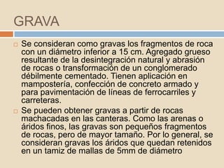 GRAVA
   Se consideran como gravas los fragmentos de roca
    con un diámetro inferior a 15 cm. Agregado grueso
    resultante de la desintegración natural y abrasión
    de rocas o transformación de un conglomerado
    débilmente cementado. Tienen aplicación en
    mampostería, confección de concreto armado y
    para pavimentación de líneas de ferrocarriles y
    carreteras.
   Se pueden obtener gravas a partir de rocas
    machacadas en las canteras. Como las arenas o
    áridos finos, las gravas son pequeños fragmentos
    de rocas, pero de mayor tamaño. Por lo general, se
    consideran gravas los áridos que quedan retenidos
    en un tamiz de mallas de 5mm de diámetro
 