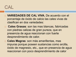 CAL
   VARIEDADES DE CAL VIVA. De acuerdo con el
    porcentaje de óxido de calcio las cales vivas de
    clasifican en dos variedades:
    Cales Grasas: son las mas blancas, fabricadas
    con piedras calizas de gran pureza, que en
    presencia de agua reaccionan con fuerte
    desprendimiento de calor.
   Cales Magras: son más amarillentas, mas
    impuras porque poseen sustancias como arcilla,
    óxido de magnesio, etc., que en presencia de agua
    reaccionan con poco desprendimiento de calor
 