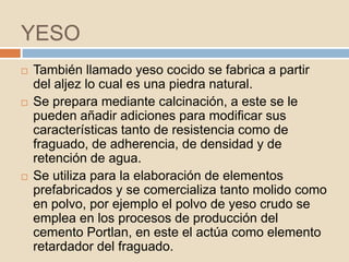 YESO
   También llamado yeso cocido se fabrica a partir
    del aljez lo cual es una piedra natural.
   Se prepara mediante calcinación, a este se le
    pueden añadir adiciones para modificar sus
    características tanto de resistencia como de
    fraguado, de adherencia, de densidad y de
    retención de agua.
   Se utiliza para la elaboración de elementos
    prefabricados y se comercializa tanto molido como
    en polvo, por ejemplo el polvo de yeso crudo se
    emplea en los procesos de producción del
    cemento Portlan, en este el actúa como elemento
    retardador del fraguado.
 