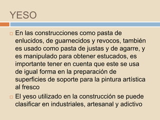 YESO
   En las construcciones como pasta de
    enlucidos, de guarnecidos y revocos, también
    es usado como pasta de justas y de agarre, y
    es manipulado para obtener estucados, es
    importante tener en cuenta que este se usa
    de igual forma en la preparación de
    superficies de soporte para la pintura artística
    al fresco
   El yeso utilizado en la construcción se puede
    clasificar en industriales, artesanal y adictivo
 