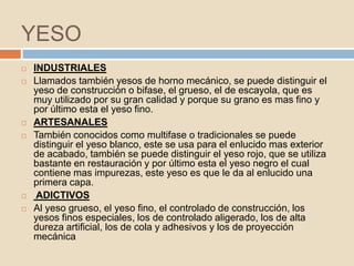 YESO
   INDUSTRIALES
   Llamados también yesos de horno mecánico, se puede distinguir el
    yeso de construcción o bifase, el grueso, el de escayola, que es
    muy utilizado por su gran calidad y porque su grano es mas fino y
    por último esta el yeso fino.
   ARTESANALES
   También conocidos como multifase o tradicionales se puede
    distinguir el yeso blanco, este se usa para el enlucido mas exterior
    de acabado, también se puede distinguir el yeso rojo, que se utiliza
    bastante en restauración y por último esta el yeso negro el cual
    contiene mas impurezas, este yeso es que le da al enlucido una
    primera capa.
    ADICTIVOS
   Al yeso grueso, el yeso fino, el controlado de construcción, los
    yesos finos especiales, los de controlado aligerado, los de alta
    dureza artificial, los de cola y adhesivos y los de proyección
    mecánica
 