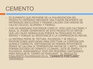 CEMENTO
   ES ELEMENTO QUE PROVIENE DE LA PULVERIZACION DEL
    PRODUCTO OBTENIDO MEDIANTE UNA FUSION INCIPIENTE DE
    MATERIALES ARCILLOSOS Y PIEDRAS CALIZAS CON OXIDOS DE
    CALCIO (SILICIO, ALUMINIO Y FIERRO).
   CON UN AGREGADO POSTERIOR COMO EL YESO (SIN CALCINAR) Y
    AGUA, EL PODER CEMENTANTE DE ESTE PRODUCTO ES MAYOR
    QUE LAS CALES HIDRAULICAS PORQUE SU FRAGUADO ES MAS
    RAPIDO Y PORQUE SU RESISTENCIA A LA COMPRESION ES MAYOR.
   LA MATERIA PRIMA SE TRITURA, PULVERIZA Y SE MEZCLA
    PROPORCIONES ADECUADAS PARA EFECTUAR LA COMPOSICION
    QUIMICA CORRECTA, VERTIENDOSE EN HORNOS ROTATORIOS
    DONDE SE CALCINA (A TEMPERATURA MAYOR DE 1,400°C) HASTA
    FORMAR ESCORIA DE CEMENTO (CLINKER), ESTA SE ENFRIA Y
    PULVERIZA, AGREGANDOLE YESO (EN PEQUEÑAS CANTIDADES)
    PARA REGULAR EL TIEMPO DE FRAGUADO. EL PRODUCTO
    FINALMENTE PULVERIZADO ES EL “CEMENTO PORTLAND”
    TERMINADO
 
