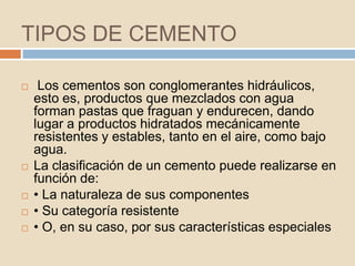 TIPOS DE CEMENTO

    Los cementos son conglomerantes hidráulicos,
    esto es, productos que mezclados con agua
    forman pastas que fraguan y endurecen, dando
    lugar a productos hidratados mecánicamente
    resistentes y estables, tanto en el aire, como bajo
    agua.
   La clasificación de un cemento puede realizarse en
    función de:
   • La naturaleza de sus componentes
   • Su categoría resistente
   • O, en su caso, por sus características especiales
 