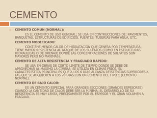 CEMENTO
   CEMENTO COMUN (NORMAL):
          ES EL CEMENTO DE USO GENERAL; SE USA EN CONTRUCCIONES DE: PAVIMENTOS,
    BANQUETAS, ESTRUCTURAS DE EDIFICIOS. PUENTES, TUBERIAS PARA AGUA, ETC.
    CEMENTO MODIFICADO:
          CONTIENE MENOR CALOR DE HIDRATACION QUE GENERA POR TEMPERATURA;
    TIENE MAYOR RESISTENCIA AL ATAQUE DE LOS SULFATOS (COMO EN ESTRUCTURAS
    HIDRAULICAS O DE DRENAJE DONDE LAS CONCENTRACIONES DE SULFATOS SON
    MAYORES PERO NO MAXIMAS).
    CEMENTO DE ALTA RESISTENCIA Y FRAGUADO RAPIDO:
          SE USA EN OBRAS DE CORTO LIMITE DE TIEMPO DONDE SE DEBE DE
    APROVECHAR AL MAXIMO LA CIMBRA; SE UTILIZA EN CLIMAS FRIOS, SU
    CARACTERISTICA PRINCIPAL ES QUE A LOS 6 DIAS ALCANZA REISTENCIAS SUPERIORES A
    LAS QUE SE ADQUIEREN A LOS 28 DIAS CON UN CEMENTO DEL TIPO 1 (CEMENTO
    NORMAL).
    CEMENTO DE BAJO CALOR:
          ES UN CEMENTO ESPECIAL PARA GRANDES SECCIONES (GRANDES ESPESORES)
    CUANDO LA CANTIDAD DE CALOR DEBE SER LA MINIMA, EL DESARROLLO DE SU
    RESISTENCIA ES MUY LENTA, PRECISAMENTE POR EL ESPESOR Y EL GRAN VOLUMEN A
    FRAGUAR.
 