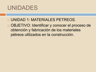 UNIDADES
   UNIDAD 1: MATERIALES PETREOS.
   OBJETIVO: Identificar y conocer el proceso de
    obtención y fabricación de los materiales
    pétreos utilizados en la construcción.
 