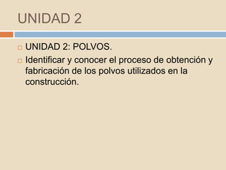 UNIDAD 2
   UNIDAD 2: POLVOS.
   Identificar y conocer el proceso de obtención y
    fabricación de los polvos utilizados en la
    construcción.
 