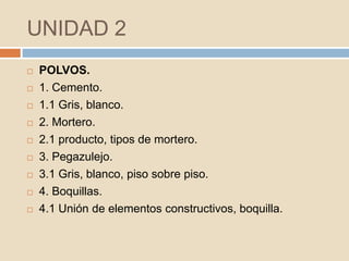 UNIDAD 2
   POLVOS.
   1. Cemento.
   1.1 Gris, blanco.
   2. Mortero.
   2.1 producto, tipos de mortero.
   3. Pegazulejo.
   3.1 Gris, blanco, piso sobre piso.
   4. Boquillas.
   4.1 Unión de elementos constructivos, boquilla.
 