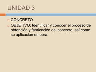 UNIDAD 3
   CONCRETO.
   OBJETIVO: Identificar y conocer el proceso de
    obtención y fabricación del concreto, así como
    su aplicación en obra.
 