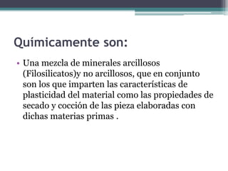 Químicamente son:
• Una mezcla de minerales arcillosos
(Filosilicatos)y no arcillosos, que en conjunto
son los que imparten las características de
plasticidad del material como las propiedades de
secado y cocción de las pieza elaboradas con
dichas materias primas .
 