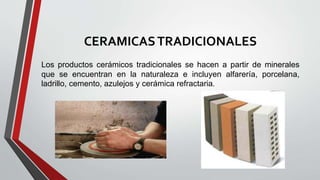 CERAMICASTRADICIONALES
Los productos cerámicos tradicionales se hacen a partir de minerales
que se encuentran en la naturaleza e incluyen alfarería, porcelana,
ladrillo, cemento, azulejos y cerámica refractaria.
 