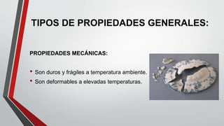 TIPOS DE PROPIEDADES GENERALES:
PROPIEDADES MECÁNICAS:
• Son duros y frágiles a temperatura ambiente.
• Son deformables a ...