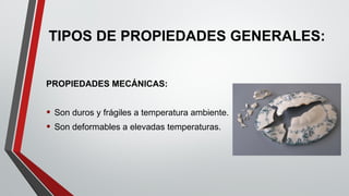 TIPOS DE PROPIEDADES GENERALES:
PROPIEDADES MECÁNICAS:
• Son duros y frágiles a temperatura ambiente.
• Son deformables a elevadas temperaturas.
 