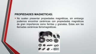 PROPIEDADES MAGNETICAS:
• No suelen presentar propiedades magnéticas, sin embargo
podemos encontrar cerámicas con propiedades magnéticas
de gran importancia como ferritas y granates. Éstas son las
llamadas cerámicas ferromagnéticas.
 