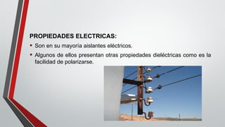 PROPIEDADES ELECTRICAS:
• Son en su mayoría aislantes eléctricos.
• Algunos de ellos presentan otras propiedades dieléctricas como es la
facilidad de polarizarse.
 