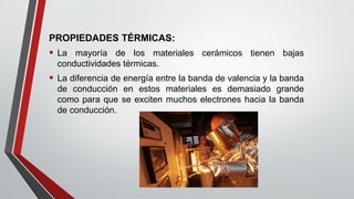 PROPIEDADES TÉRMICAS:
• La mayoría de los materiales cerámicos tienen bajas
conductividades térmicas.
• La diferencia de energía entre la banda de valencia y la banda
de conducción en estos materiales es demasiado grande
como para que se exciten muchos electrones hacia la banda
de conducción.
 