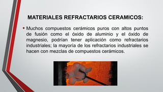 MATERIALES REFRACTARIOS CERAMICOS:
• Muchos compuestos cerámicos puros con altos puntos
de fusión como el óxido de aluminio y el óxido de
magnesio, podrían tener aplicación como refractarios
industriales; la mayoría de los refractarios industriales se
hacen con mezclas de compuestos cerámicos.
 