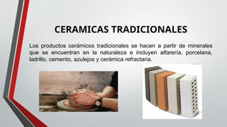 CERAMICAS TRADICIONALES
Los productos cerámicos tradicionales se hacen a partir de minerales
que se encuentran en la naturaleza e incluyen alfarería, porcelana,
ladrillo, cemento, azulejos y cerámica refractaria.
 