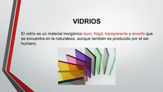 VIDRIOS
El vidrio es un material inorgánico duro, frágil, transparente y amorfo que
se encuentra en la naturaleza, aunque también es producido por el ser
humano.
 