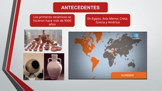 ANTECEDENTES
Los primeros cerámicos se
hicieron hace más de 9000
años
En Egipto, Asía Menor, Creta,
Grecia y América
 