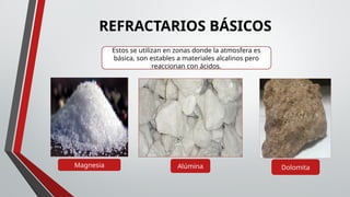 Magnesia Alúmina Dolomita
Estos se utilizan en zonas donde la atmosfera es
básica, son estables a materiales alcalinos pero
reaccionan con ácidos.
REFRACTARIOS BÁSICOS
 
