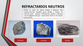 REFRACTARIOS NEUTROS
Cromita
Carburo Mullita
Estos se usan en áreas acidas y básicas. Son
químicamente estables para ácidos y bases. Se
utilizan para separar refractarios ácidos y básicos
con el objetivo de que reaccionen entre si sin atacar
uno al otro.
 