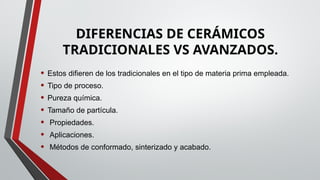 DIFERENCIAS DE CERÁMICOS
TRADICIONALES VS AVANZADOS.
• Estos difieren de los tradicionales en el tipo de materia prima empleada.
• Tipo de proceso.
• Pureza química.
• Tamaño de partícula.
• Propiedades.
• Aplicaciones.
• Métodos de conformado, sinterizado y acabado.
 