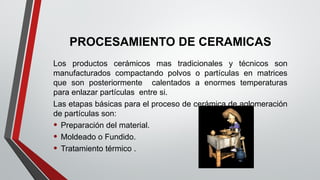 PROCESAMIENTO DE CERAMICAS
Los productos cerámicos mas tradicionales y técnicos son
manufacturados compactando polvos o partículas en matrices
que son posteriormente calentados a enormes temperaturas
para enlazar partículas entre si.
Las etapas básicas para el proceso de cerámica de aglomeración
de partículas son:
• Preparación del material.
• Moldeado o Fundido.
• Tratamiento térmico .
 
