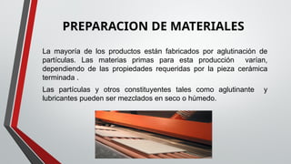 PREPARACION DE MATERIALES
La mayoría de los productos están fabricados por aglutinación de
partículas. Las materias primas para esta producción varían,
dependiendo de las propiedades requeridas por la pieza cerámica
terminada .
Las partículas y otros constituyentes tales como aglutinante y
lubricantes pueden ser mezclados en seco o húmedo.
 