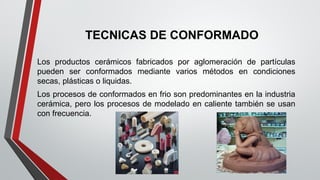 TECNICAS DE CONFORMADO
Los productos cerámicos fabricados por aglomeración de partículas
pueden ser conformados mediante varios métodos en condiciones
secas, plásticas o liquidas.
Los procesos de conformados en frio son predominantes en la industria
cerámica, pero los procesos de modelado en caliente también se usan
con frecuencia.
 