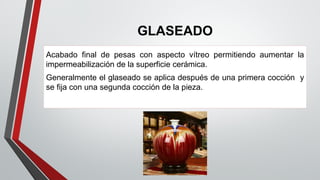 GLASEADO
Acabado final de pesas con aspecto vítreo permitiendo aumentar la
impermeabilización de la superficie cerámica.
Generalmente el glaseado se aplica después de una primera cocción y
se fija con una segunda cocción de la pieza.
 