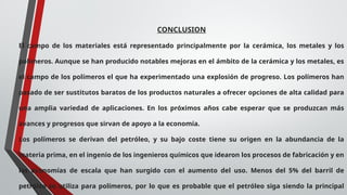 CONCLUSION
El campo de los materiales está representado principalmente por la cerámica, los metales y los
polímeros. Aunque se han producido notables mejoras en el ámbito de la cerámica y los metales, es
el campo de los polímeros el que ha experimentado una explosión de progreso. Los polímeros han
pasado de ser sustitutos baratos de los productos naturales a ofrecer opciones de alta calidad para
una amplia variedad de aplicaciones. En los próximos años cabe esperar que se produzcan más
avances y progresos que sirvan de apoyo a la economía.
Los polímeros se derivan del petróleo, y su bajo coste tiene su origen en la abundancia de la
materia prima, en el ingenio de los ingenieros químicos que idearon los procesos de fabricación y en
las economías de escala que han surgido con el aumento del uso. Menos del 5% del barril de
petróleo se utiliza para polímeros, por lo que es probable que el petróleo siga siendo la principal
 