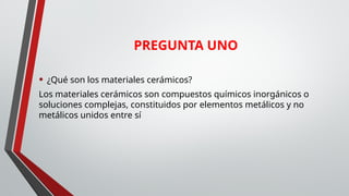 • ¿Qué son los materiales cerámicos?
Los materiales cerámicos son compuestos químicos inorgánicos o
soluciones complejas, constituidos por elementos metálicos y no
metálicos unidos entre sí
PREGUNTA UNO
 