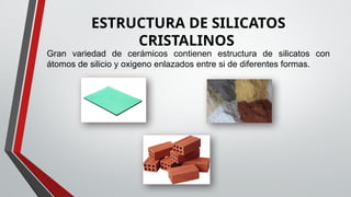 ESTRUCTURA DE SILICATOS
CRISTALINOS
Gran variedad de cerámicos contienen estructura de silicatos con
átomos de silicio y oxigeno enlazados entre si de diferentes formas.
 
