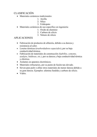 CLASIFICACIÓN
 • Materiales cerámicos tradicionales:
                     1. Arcilla
                     2. Sílice
                     3. Feldespato
 • Materiales cerámicos de uso específico en ingeniería:
                     1. Oxido de aluminio
                     2. Carburo de silicio
                     3. Nitruro de silicio
APLICACIONES
 • Fabricación de productos de alfarería, debido a su dureza y
   resistencia al calor.
 • Losetas térmicas (trasbordadores espaciales), por su baja
   conductividad térmica.
 • Fabricación de materiales de construcción (ladrillos, cemento,
   azulejos, baldosas, etc.), por su dureza y baja conductividad térmica
   y eléctrica.
 • Aislantes en aparatos electrónicos.
 • Materiales refractarios, por su punto de fusión tan elevado.
 • Sirven para pulir o afilar otros materiales de menor dureza debido a
   su gran dureza. Ejemplos: alúmina fundida y carburo de silicio.
 • Vidrio.
 