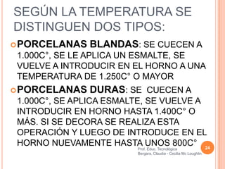 SEGÚN LA TEMPERATURA SE
DISTINGUEN DOS TIPOS:
 PORCELANAS   BLANDAS: SE CUECEN A
 1.000C°, SE LE APLICA UN ESMALTE, SE
 VUELVE A INTRODUCIR EN EL HORNO A UNA
 TEMPERATURA DE 1.250C° O MAYOR
 PORCELANAS   DURAS: SE CUECEN A
 1.000C°, SE APLICA ESMALTE, SE VUELVE A
 INTRODUCIR EN HORNO HASTA 1.400C° O
 MÁS. SI SE DECORA SE REALIZA ESTA
 OPERACIÓN Y LUEGO DE INTRODUCE EN EL
 HORNO NUEVAMENTE HASTA UNOS 800C° 24
                         Prof. Educ. Tecnológica
                         Bergara, Claudia - Cecilia Mc Loughlin
 