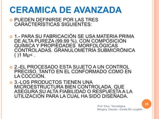 CERAMICA DE AVANZADA
   PUEDEN DEFINIRSE POR LAS TRES
    CARACTERÍSTICAS SIGUIENTES:

   1.- PARA SU FABRICACIÓN SE USA MATERIA PRIMA
    DE ALTA PUREZA (99.99 %), CON COMPOSICIÓN
    QUÍMICA Y PROPIEDADES MORFOLÓGICAS
    CONTROLADAS. GRANULOMETRÍA SUBMICRÓNICA
    ( )1 Mµ< .

   2.-EL PROCESADO ESTA SUJETO A UN CONTROL
    PRECISO, TANTO EN EL CONFORMADO COMO EN
    LA COCCIÓN.
   3.-LOS PRODUCTOS TIENEN UNA
    MICROESTRUCTURA BIEN CONTROLADA, QUE
    ASEGURA SU ALTA FIABILIDAD O RESPUESTA A LA
    UTILIZACIÓN PARA LA CUAL HA SIDO DISEÑADA.
                                                                           25
                                  Prof. Educ. Tecnológica
                                  Bergara, Claudia - Cecilia Mc Loughlin
 